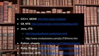● C/C++, GEOS: http://trac.osgeo.org/geos
● C#, NTS: http://code.google.com/p/nettopologysuite/
● Java, JTS:
○ http://tsusiatsoftware.net/jts/main.html
○ http://www.vividsolutions.com/jts/JTSHome.htm
● Python, shapely: https://github.com/Toblerity/Shapely
● Ruby, ffi-geos: https://github.com/dark-panda/ffi-geos
● Javascript, JSTS: http://github.com/bjornharrtell/jsts
 