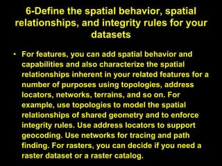 6-Define the spatial behavior, spatial
relationships, and integrity rules for your
datasets
• For features, you can add spatial behavior and
capabilities and also characterize the spatial
relationships inherent in your related features for a
number of purposes using topologies, address
locators, networks, terrains, and so on. For
example, use topologies to model the spatial
relationships of shared geometry and to enforce
integrity rules. Use address locators to support
geocoding. Use networks for tracing and path
finding. For rasters, you can decide if you need a
raster dataset or a raster catalog.
 