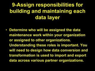 9-Assign responsibilities for
building and maintaining each
data layer
• Determine who will be assigned the data
maintenance work within your organization
or assigned to other organizations.
Understanding these roles is important. You
will need to design how data conversion and
transformation is used to import and export
data across various partner organizations.
 