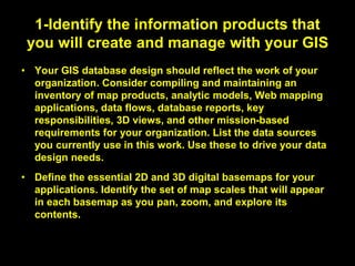 1-Identify the information products that
you will create and manage with your GIS
• Your GIS database design should reflect the work of your
organization. Consider compiling and maintaining an
inventory of map products, analytic models, Web mapping
applications, data flows, database reports, key
responsibilities, 3D views, and other mission-based
requirements for your organization. List the data sources
you currently use in this work. Use these to drive your data
design needs.
• Define the essential 2D and 3D digital basemaps for your
applications. Identify the set of map scales that will appear
in each basemap as you pan, zoom, and explore its
contents.
 