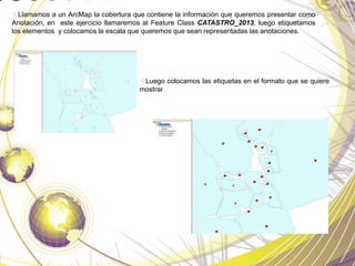 Llamamos a un ArcMap la cobertura que contiene la información que queremos presentar como
Anotación, en este ejercicio llamaremos al Feature Class CATASTRO_2013, luego etiquetamos
los elementos y colocamos la escala que queremos que sean representadas las anotaciones.
Luego colocamos las etiquetas en el formato que se quiere
mostrar
 