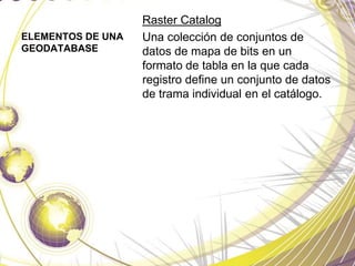 ELEMENTOS DE UNA
GEODATABASE
Raster Catalog
Una colección de conjuntos de
datos de mapa de bits en un
formato de tabla en la que cada
registro define un conjunto de datos
de trama individual en el catálogo.
 