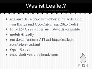 ● schlanke Javascript Bibliothek zur Darstellung
von Karten und Geo-Daten (nur 28kb Code)
● HTML5/ CSS3 - aber auch abwärtskompatibel
● mobile-friendly
● gut dokumentierte API auf http://leafletjs.
com/reference.html
● Open-Source
● entwickelt von cloudmade.com
Was ist Leaflet?
 