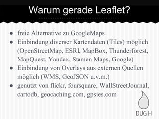 ● freie Alternative zu GoogleMaps
● Einbindung diverser Kartendaten (Tiles) möglich
(OpenStreetMap, ESRI, MapBox, Thunderforest,
MapQuest, Yandax, Stamen Maps, Google)
● Einbindung von Overlays aus externen Quellen
möglich (WMS, GeoJSON u.v.m.)
● genutzt von flickr, foursquare, WallStreetJournal,
cartodb, geocaching.com, gpsies.com
Warum gerade Leaflet?
 