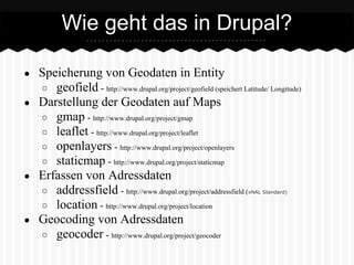 ● Speicherung von Geodaten in Entity
○ geofield - http://www.drupal.org/project/geofield (speichert Latitude/ Longitude)
● Darstellung der Geodaten auf Maps
○ gmap - http://www.drupal.org/project/gmap
○ leaflet - http://www.drupal.org/project/leaflet
○ openlayers - http://www.drupal.org/project/openlayers
○ staticmap - http://www.drupal.org/project/staticmap
● Erfassen von Adressdaten
○ addressfield - http://www.drupal.org/project/addressfield (xNAL Standard)
○ location - http://www.drupal.org/project/location
● Geocoding von Adressdaten
○ geocoder - http://www.drupal.org/project/geocoder
Wie geht das in Drupal?
 
