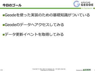 ULS
Copyright © 2011-2017 UL Systems, Inc. All rights reserved.
Proprietary & Confidential Powered by 3
今日のゴール
Geodeを使った実装のための基礎知識がついている
Geodeのデータへアクセスしてみる
データ更新イベントを取得してみる
 
