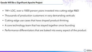 Geode Will Be a Signiﬁcant Apache Project
• 1M+ LOC, over a 1000 person years invested into cutting edge R&D
• Thousands of production customers in very demanding verticals
• Cutting edge use cases that have shaped product thinking
• A core technology team that has stayed together since founding
• Performance differentiators that are baked into every aspect of the product
 