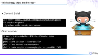 "Talk is cheap, show me the code"
• Clone & Build
git	clone	https://github.com/apache/incubator-geode	
cd	incubator-geode 
./gradlew	build	-Dskip.tests=true
• Start a server
cd	gemfire-assembly/build/install/apache-geode		
./bin/gfsh		
gfsh>	start	locator	--name=locator		
gfsh>	start	server	--name=server		
gfsh>	create	region	--name=myRegion	--type=REPLICATE
 