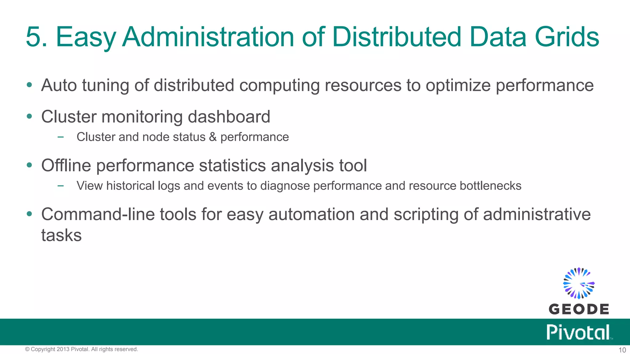 10© Copyright 2013 Pivotal. All rights reserved.
5. Easy Administration of Distributed Data Grids
 Auto tuning of distributed computing resources to optimize performance
 Cluster monitoring dashboard
– Cluster and node status & performance
 Offline performance statistics analysis tool
– View historical logs and events to diagnose performance and resource bottlenecks
 Command-line tools for easy automation and scripting of administrative
tasks
 