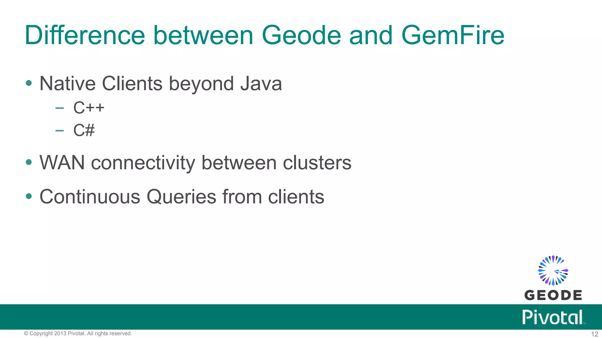 12© Copyright 2013 Pivotal. All rights reserved.
Difference between Geode and GemFire
 Native Clients beyond Java
– C++
– C#
 WAN connectivity between clusters
 Continuous Queries from clients
 