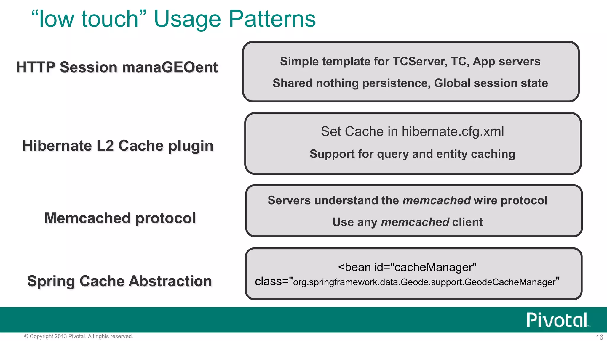 16© Copyright 2013 Pivotal. All rights reserved.
“low touch” Usage Patterns
Simple template for TCServer, TC, App servers
Shared nothing persistence, Global session state
HTTP Session manaGEOent
Set Cache in hibernate.cfg.xml
Support for query and entity caching
Hibernate L2 Cache plugin
Servers understand the memcached wire protocol
Use any memcached clientMemcached protocol
<bean id="cacheManager"
class="org.springframework.data.Geode.support.GeodeCacheManager"Spring Cache Abstraction
 