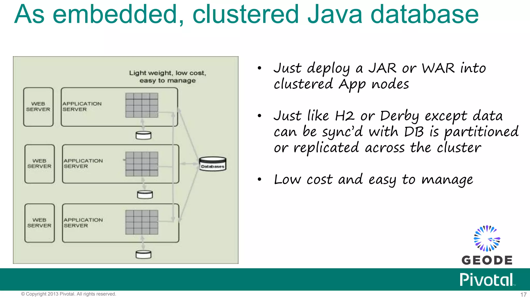 17© Copyright 2013 Pivotal. All rights reserved.
As embedded, clustered Java database
• Just deploy a JAR or WAR into
clustered App nodes
• Just like H2 or Derby except data
can be sync’d with DB is partitioned
or replicated across the cluster
• Low cost and easy to manage
 