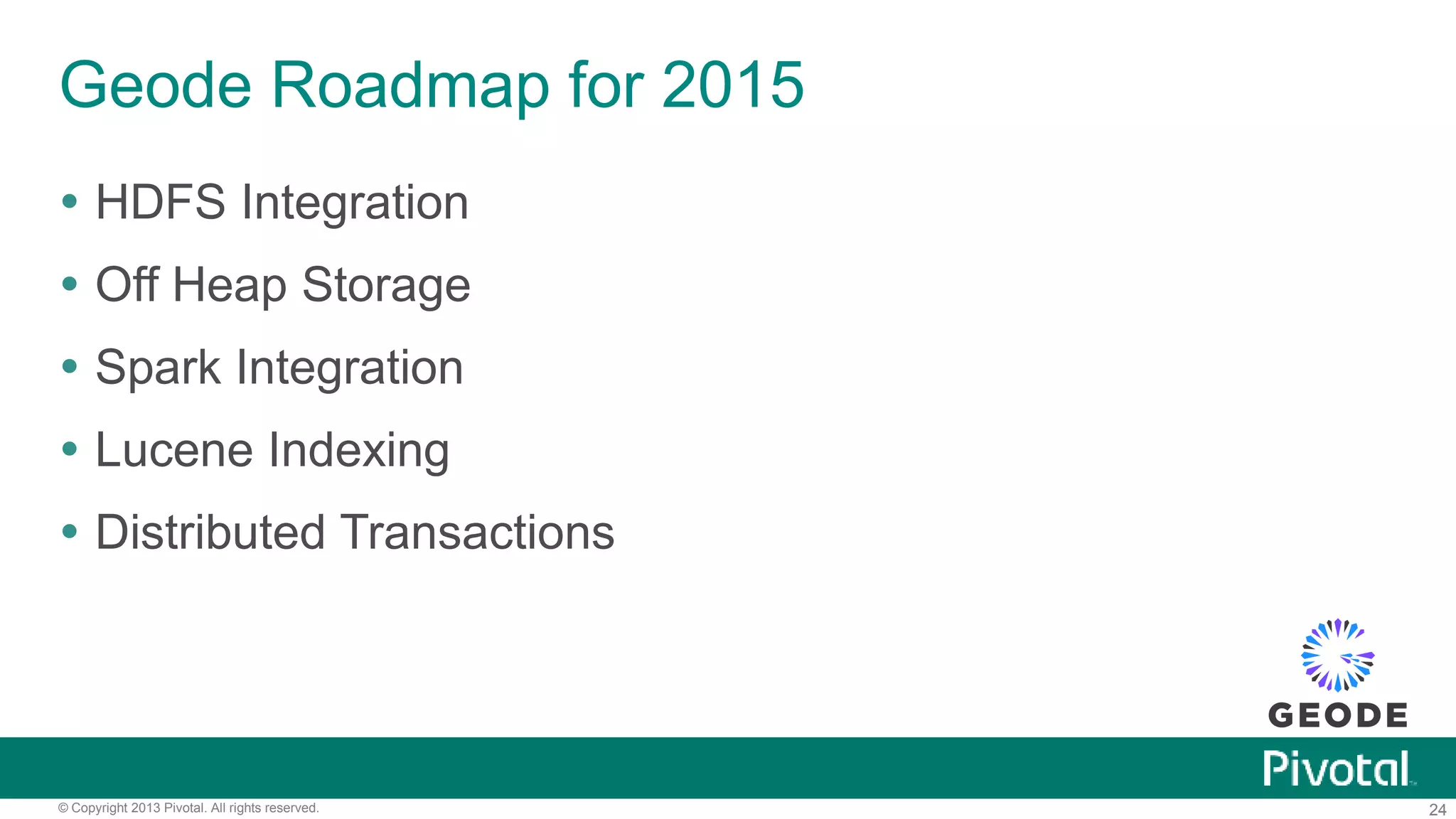 24© Copyright 2013 Pivotal. All rights reserved.
Geode Roadmap for 2015
 HDFS Integration
 Off Heap Storage
 Spark Integration
 Lucene Indexing
 Distributed Transactions
 