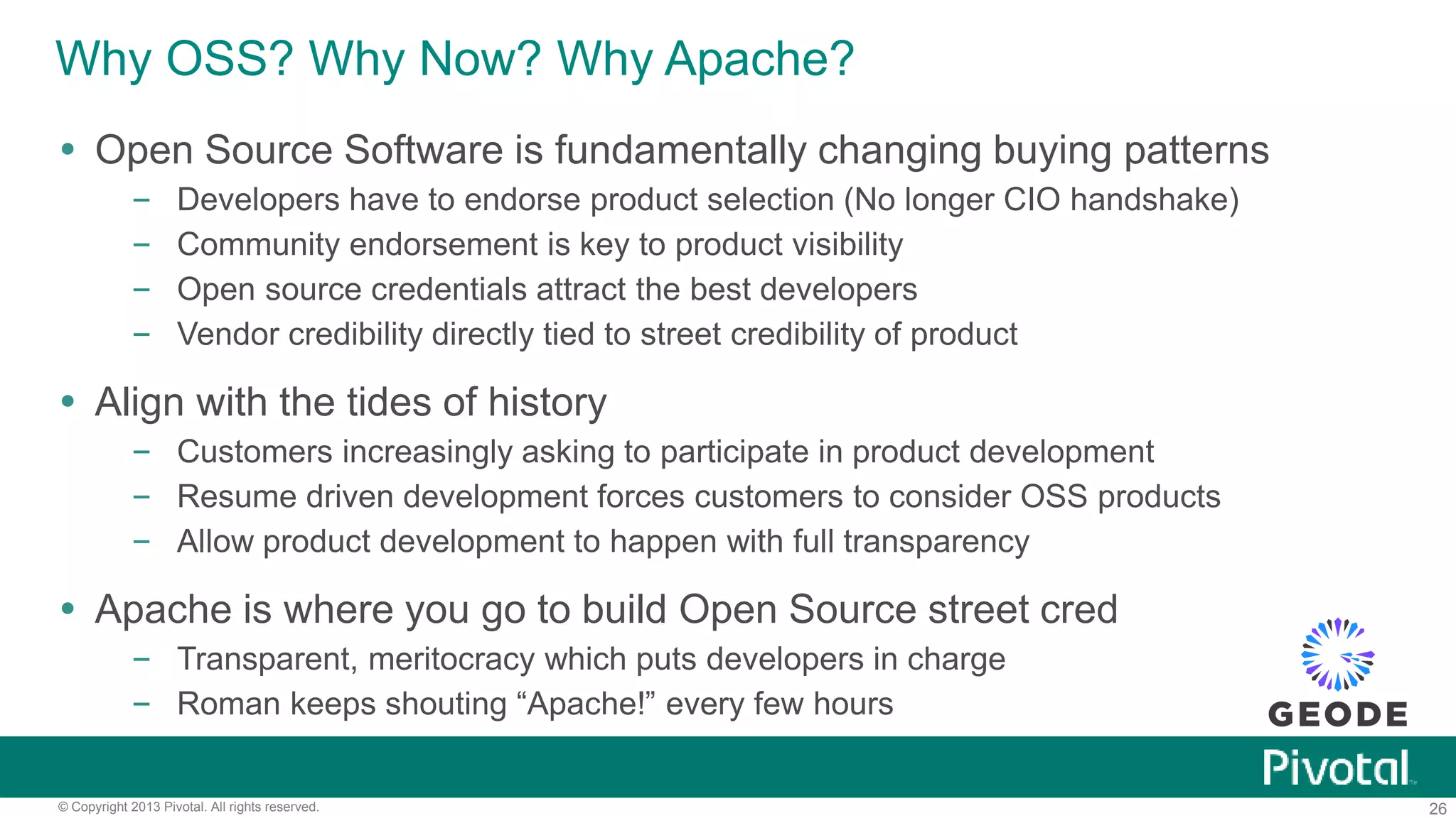 26© Copyright 2013 Pivotal. All rights reserved.
Why OSS? Why Now? Why Apache?
 Open Source Software is fundamentally changing buying patterns
– Developers have to endorse product selection (No longer CIO handshake)
– Community endorsement is key to product visibility
– Open source credentials attract the best developers
– Vendor credibility directly tied to street credibility of product
 Align with the tides of history
– Customers increasingly asking to participate in product development
– Resume driven development forces customers to consider OSS products
– Allow product development to happen with full transparency
 Apache is where you go to build Open Source street cred
– Transparent, meritocracy which puts developers in charge
– Roman keeps shouting “Apache!” every few hours
 