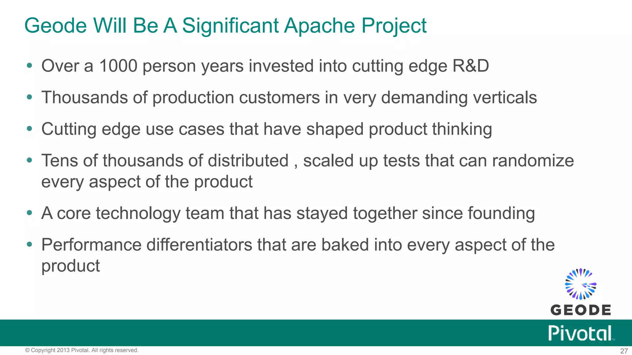 27© Copyright 2013 Pivotal. All rights reserved.
Geode Will Be A Significant Apache Project
 Over a 1000 person years invested into cutting edge R&D
 Thousands of production customers in very demanding verticals
 Cutting edge use cases that have shaped product thinking
 Tens of thousands of distributed , scaled up tests that can randomize
every aspect of the product
 A core technology team that has stayed together since founding
 Performance differentiators that are baked into every aspect of the
product
 