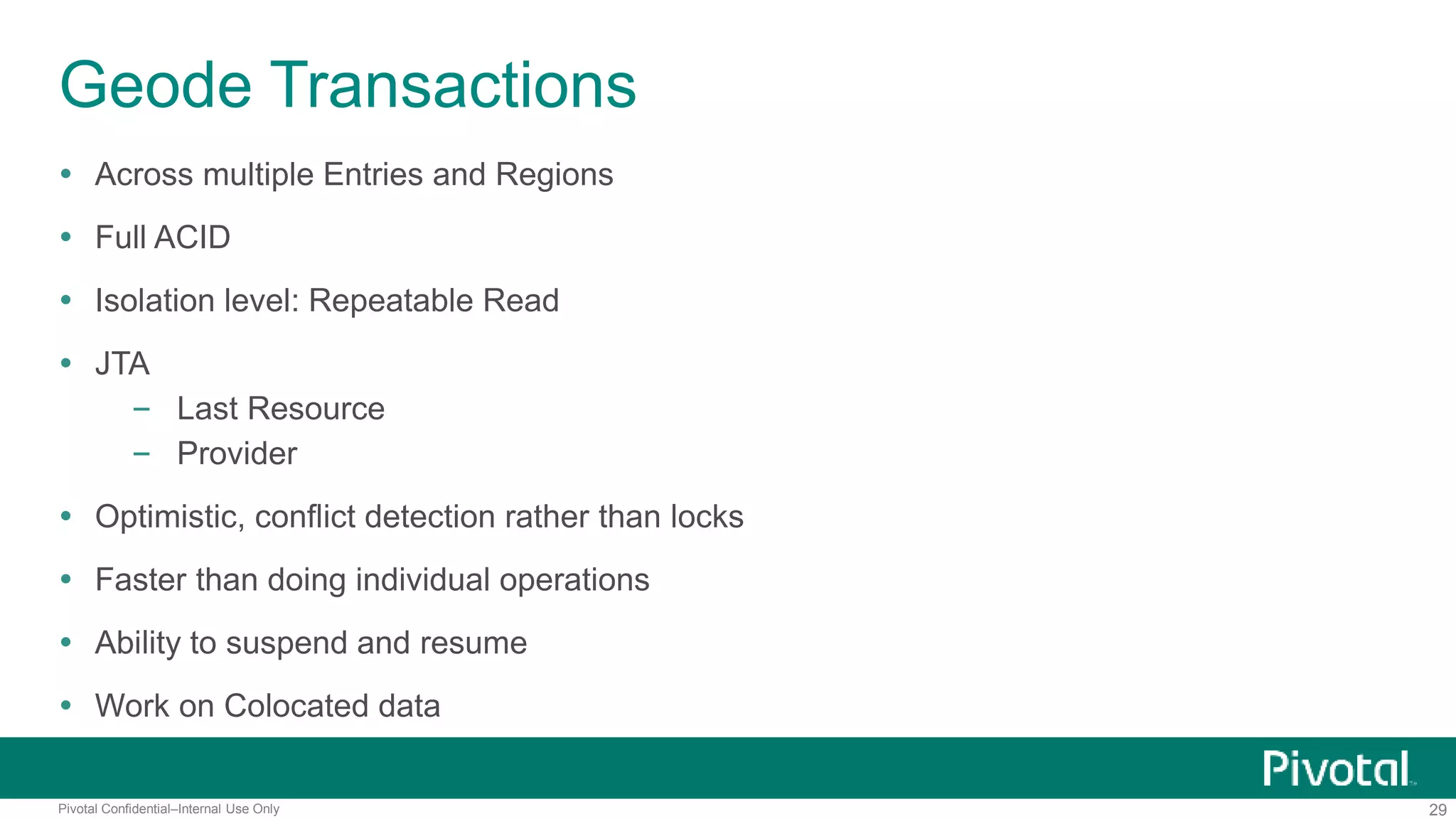 29Pivotal Confidential–Internal Use Only
Geode Transactions
 Across multiple Entries and Regions
 Full ACID
 Isolation level: Repeatable Read
 JTA
– Last Resource
– Provider
 Optimistic, conflict detection rather than locks
 Faster than doing individual operations
 Ability to suspend and resume
 Work on Colocated data
 