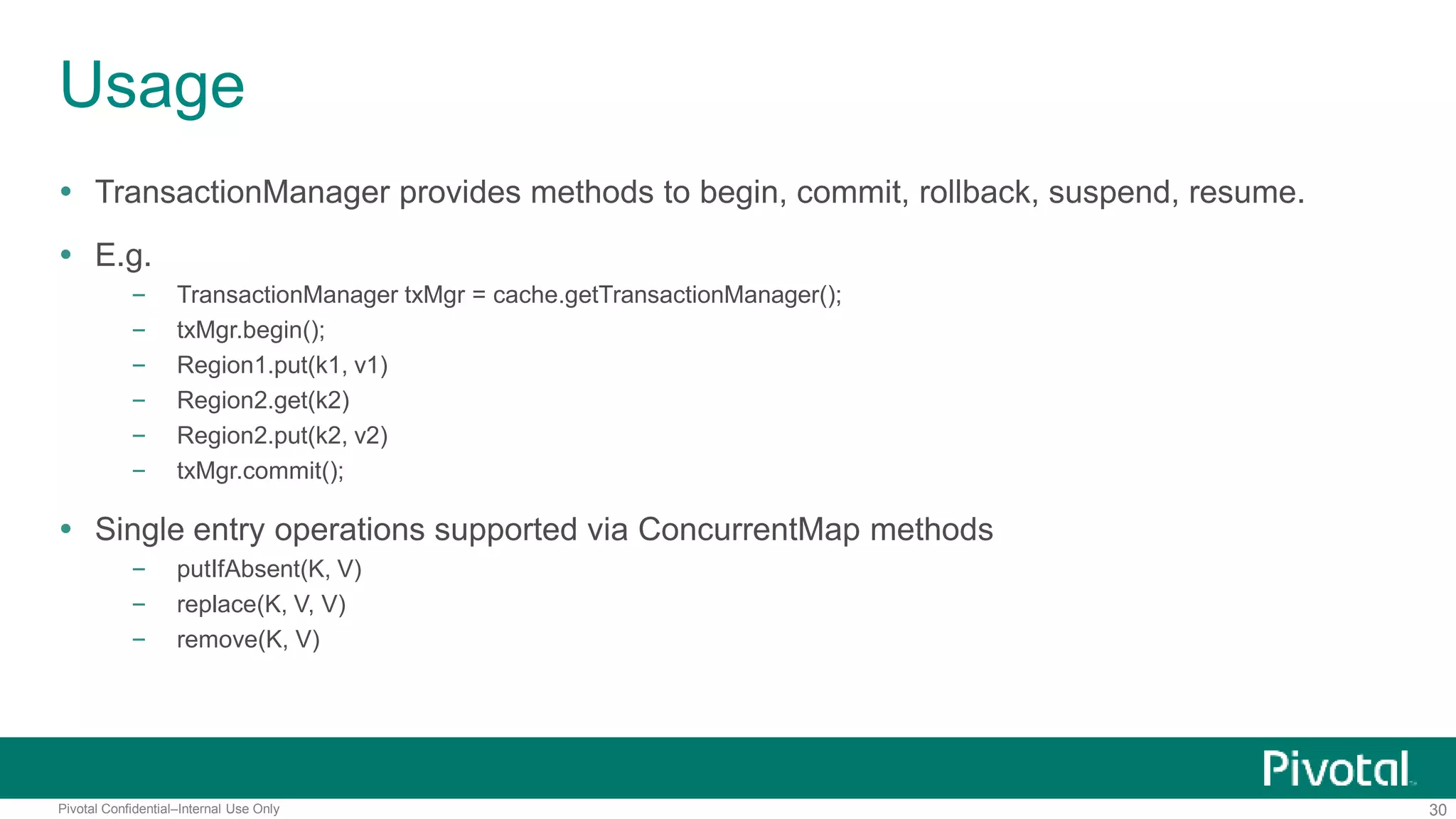30Pivotal Confidential–Internal Use Only
Usage
 TransactionManager provides methods to begin, commit, rollback, suspend, resume.
 E.g.
– TransactionManager txMgr = cache.getTransactionManager();
– txMgr.begin();
– Region1.put(k1, v1)
– Region2.get(k2)
– Region2.put(k2, v2)
– txMgr.commit();
 Single entry operations supported via ConcurrentMap methods
– putIfAbsent(K, V)
– replace(K, V, V)
– remove(K, V)
 