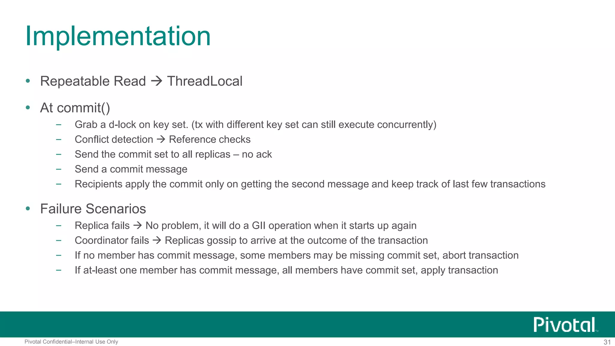 31Pivotal Confidential–Internal Use Only
Implementation
 Repeatable Read  ThreadLocal
 At commit()
– Grab a d-lock on key set. (tx with different key set can still execute concurrently)
– Conflict detection  Reference checks
– Send the commit set to all replicas – no ack
– Send a commit message
– Recipients apply the commit only on getting the second message and keep track of last few transactions
 Failure Scenarios
– Replica fails  No problem, it will do a GII operation when it starts up again
– Coordinator fails  Replicas gossip to arrive at the outcome of the transaction
– If no member has commit message, some members may be missing commit set, abort transaction
– If at-least one member has commit message, all members have commit set, apply transaction
 