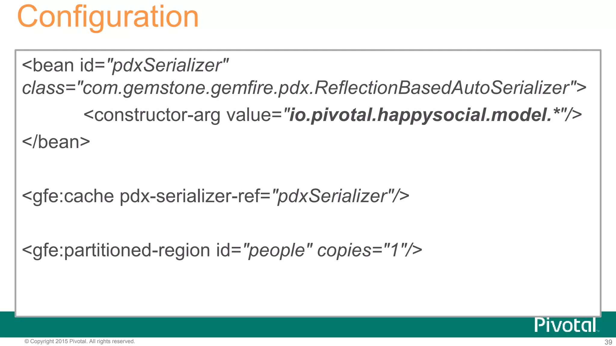 39© Copyright 2015 Pivotal. All rights reserved.
<bean id="pdxSerializer"
class="com.gemstone.gemfire.pdx.ReflectionBasedAutoSerializer">
<constructor-arg value="io.pivotal.happysocial.model.*"/>
</bean>
<gfe:cache pdx-serializer-ref="pdxSerializer"/>
<gfe:partitioned-region id="people" copies="1"/>
Configuration
 