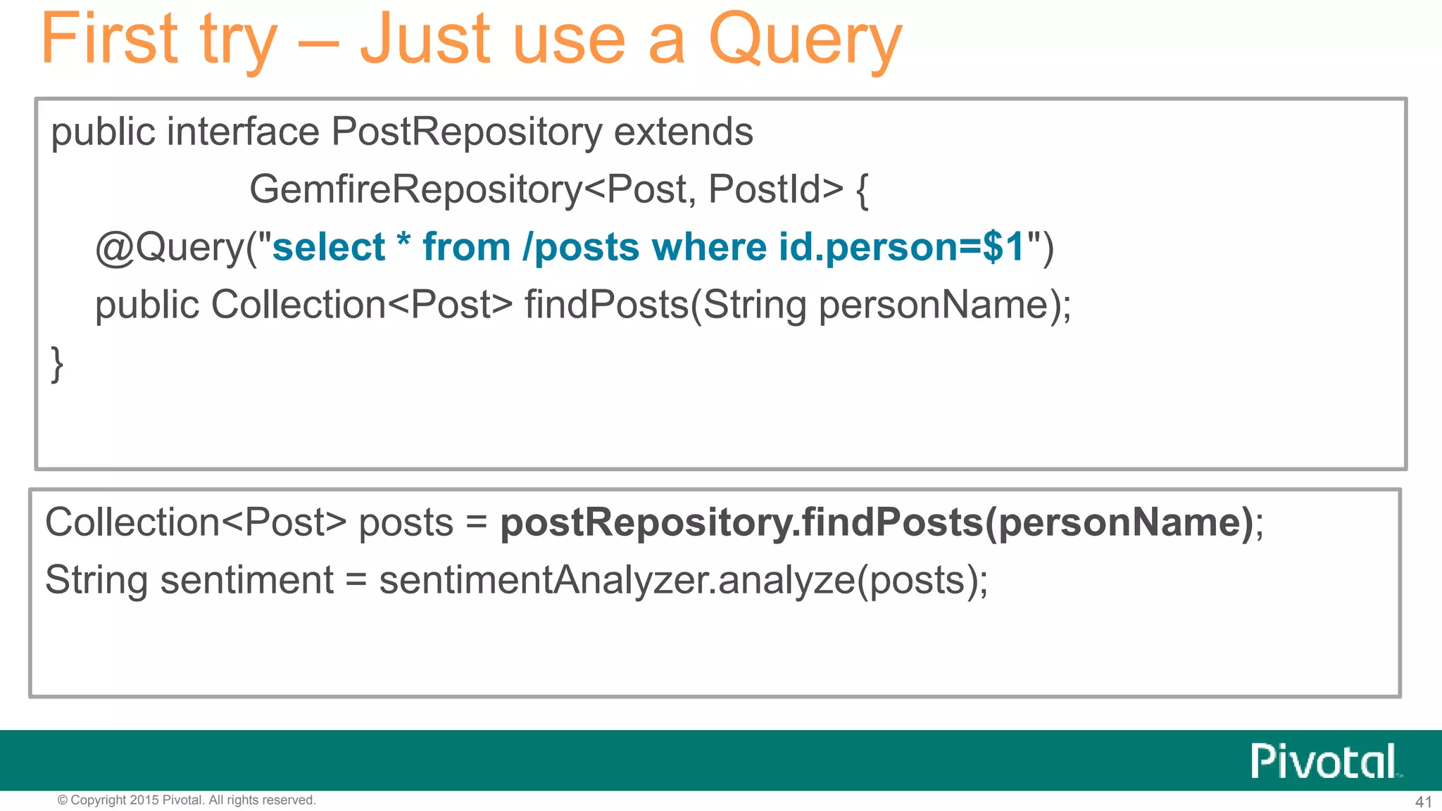 41© Copyright 2015 Pivotal. All rights reserved.
public interface PostRepository extends
GemfireRepository<Post, PostId> {
@Query("select * from /posts where id.person=$1")
public Collection<Post> findPosts(String personName);
}
First try – Just use a Query
Collection<Post> posts = postRepository.findPosts(personName);
String sentiment = sentimentAnalyzer.analyze(posts);
 
