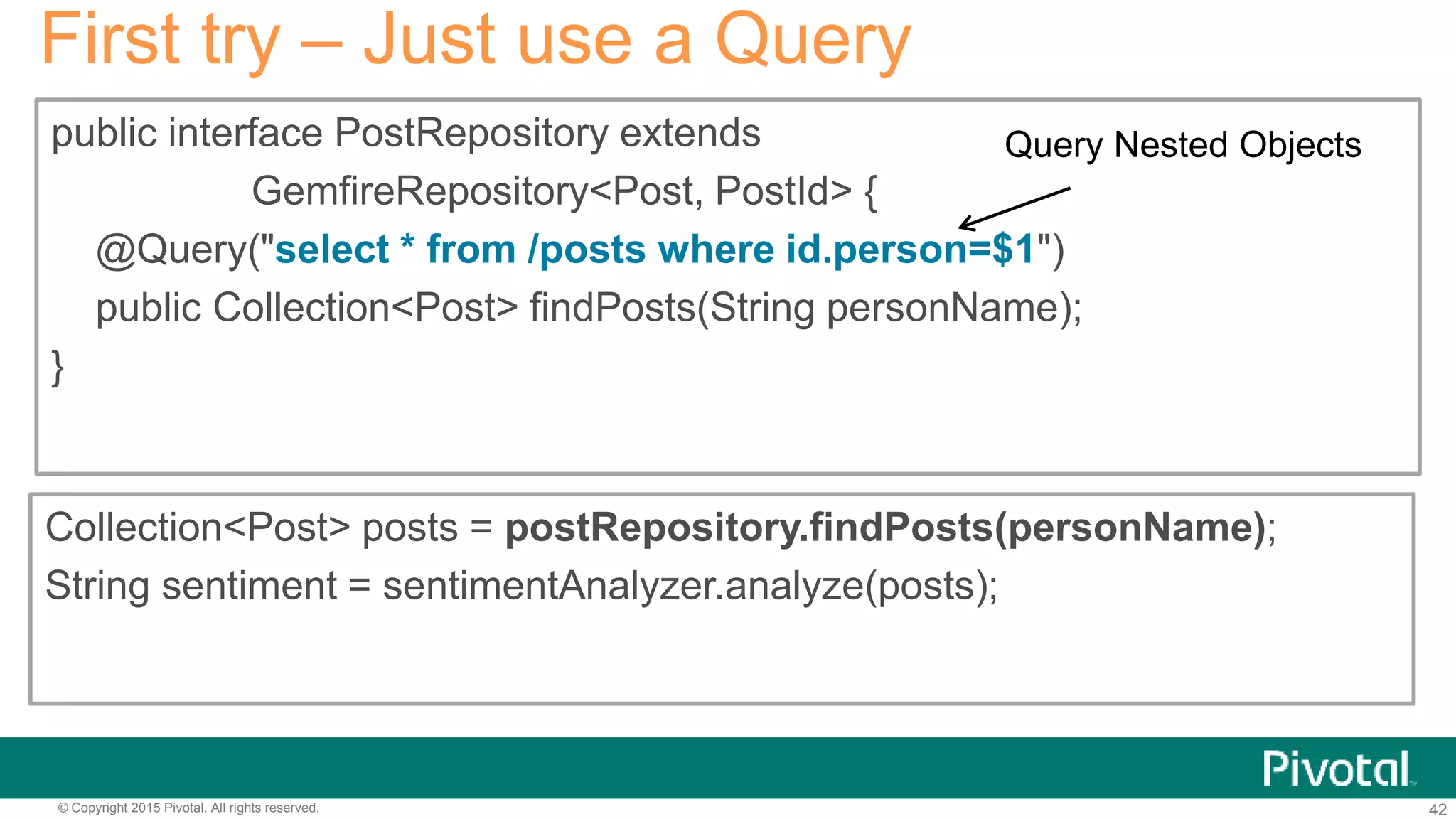 42© Copyright 2015 Pivotal. All rights reserved.
public interface PostRepository extends
GemfireRepository<Post, PostId> {
@Query("select * from /posts where id.person=$1")
public Collection<Post> findPosts(String personName);
}
First try – Just use a Query
Collection<Post> posts = postRepository.findPosts(personName);
String sentiment = sentimentAnalyzer.analyze(posts);
Query Nested Objects
 