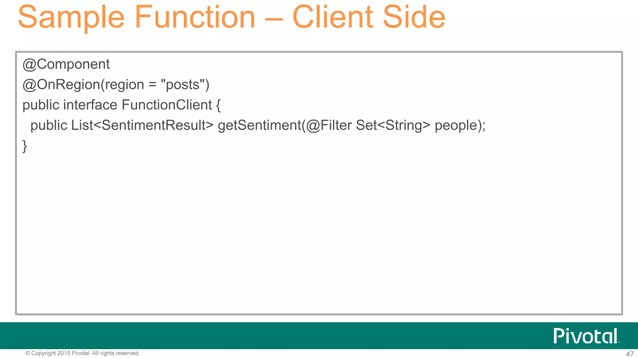 47© Copyright 2015 Pivotal. All rights reserved.
Sample Function – Client Side
@Component
@OnRegion(region = "posts")
public interface FunctionClient {
public List<SentimentResult> getSentiment(@Filter Set<String> people);
}
 