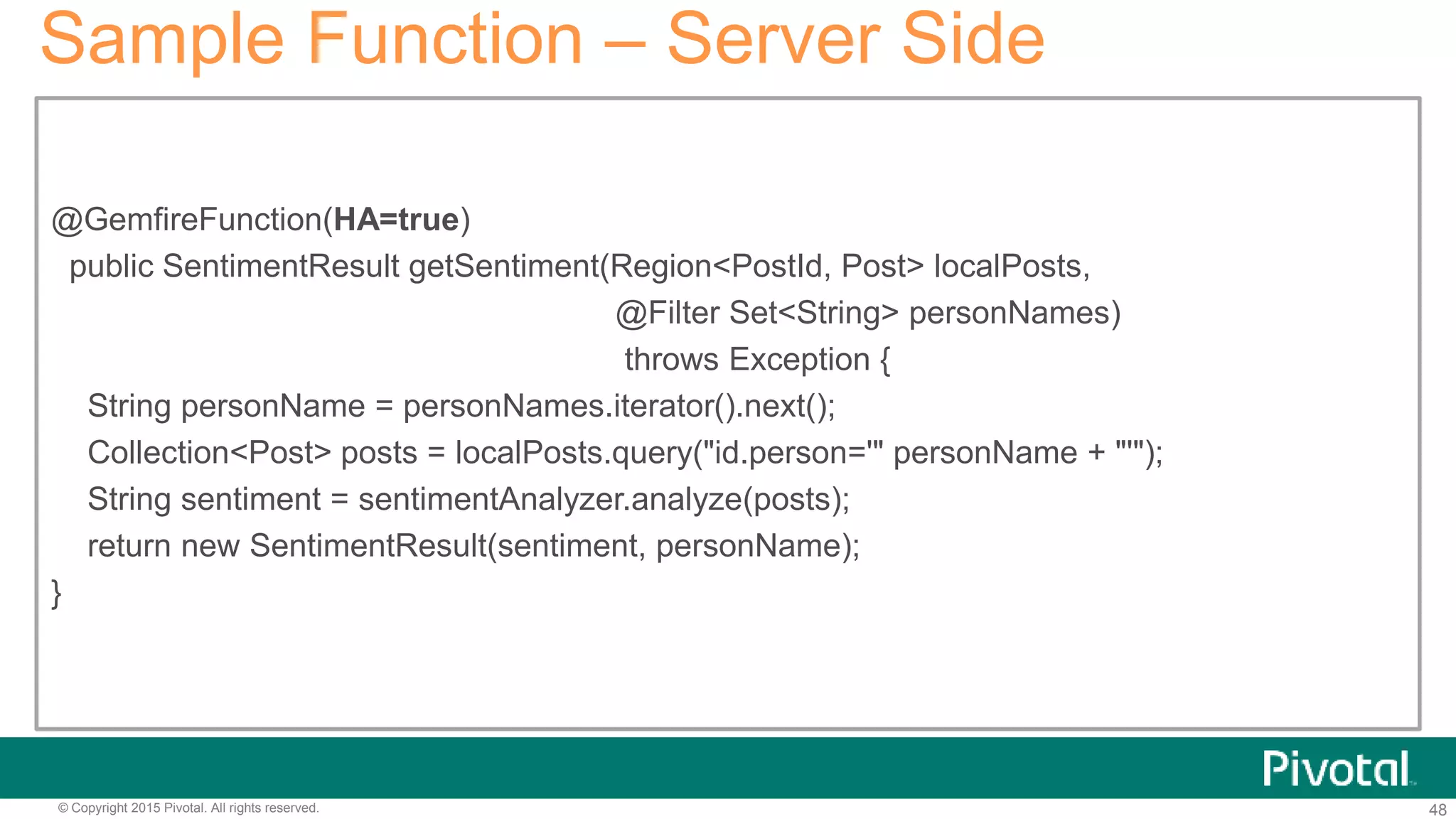 48© Copyright 2015 Pivotal. All rights reserved.
Sample Function – Server Side
@GemfireFunction(HA=true)
public SentimentResult getSentiment(Region<PostId, Post> localPosts,
@Filter Set<String> personNames)
throws Exception {
String personName = personNames.iterator().next();
Collection<Post> posts = localPosts.query("id.person='" personName + "'");
String sentiment = sentimentAnalyzer.analyze(posts);
return new SentimentResult(sentiment, personName);
}
 