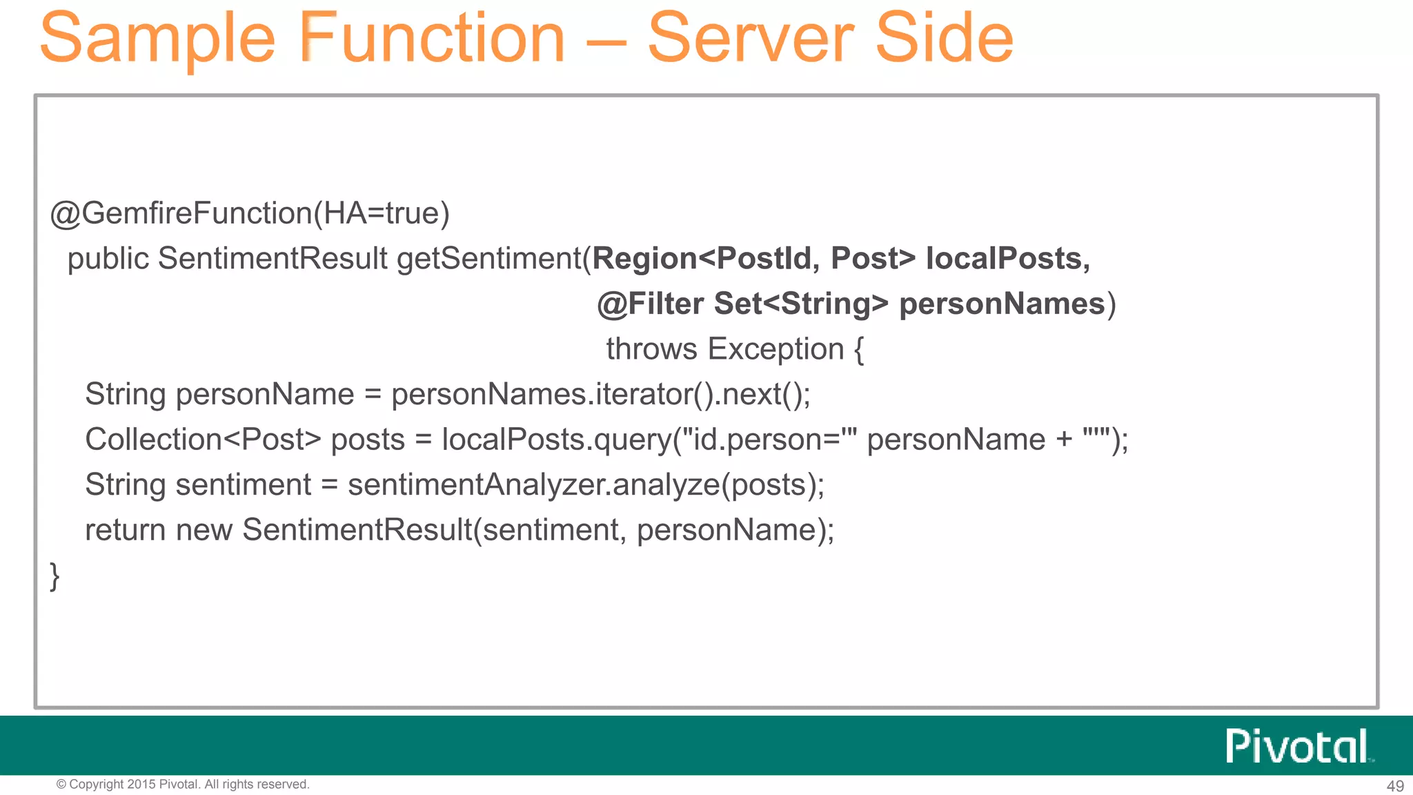 49© Copyright 2015 Pivotal. All rights reserved.
Sample Function – Server Side
@GemfireFunction(HA=true)
public SentimentResult getSentiment(Region<PostId, Post> localPosts,
@Filter Set<String> personNames)
throws Exception {
String personName = personNames.iterator().next();
Collection<Post> posts = localPosts.query("id.person='" personName + "'");
String sentiment = sentimentAnalyzer.analyze(posts);
return new SentimentResult(sentiment, personName);
}
 