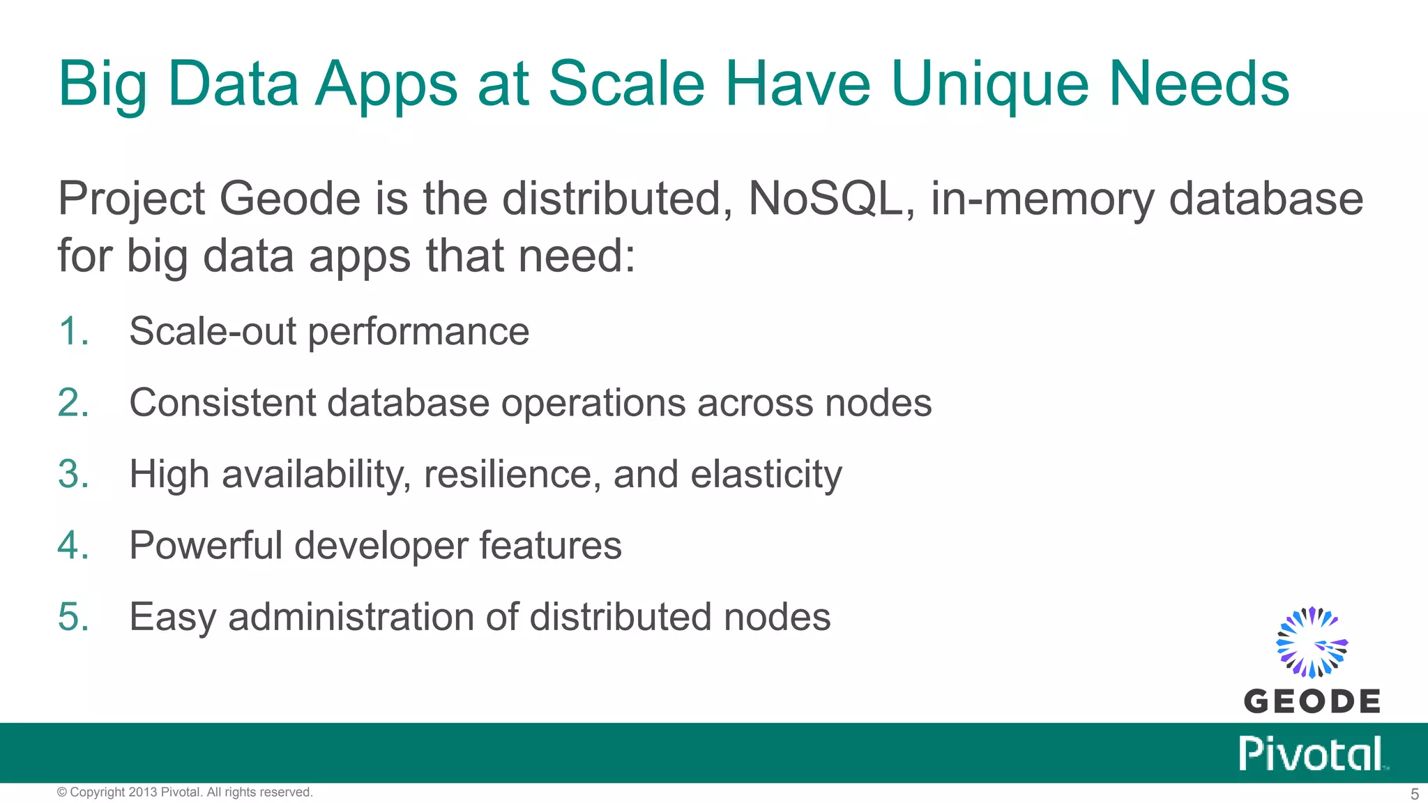 5© Copyright 2013 Pivotal. All rights reserved.
Big Data Apps at Scale Have Unique Needs
Project Geode is the distributed, NoSQL, in-memory database
for big data apps that need:
1. Scale-out performance
2. Consistent database operations across nodes
3. High availability, resilience, and elasticity
4. Powerful developer features
5. Easy administration of distributed nodes
 