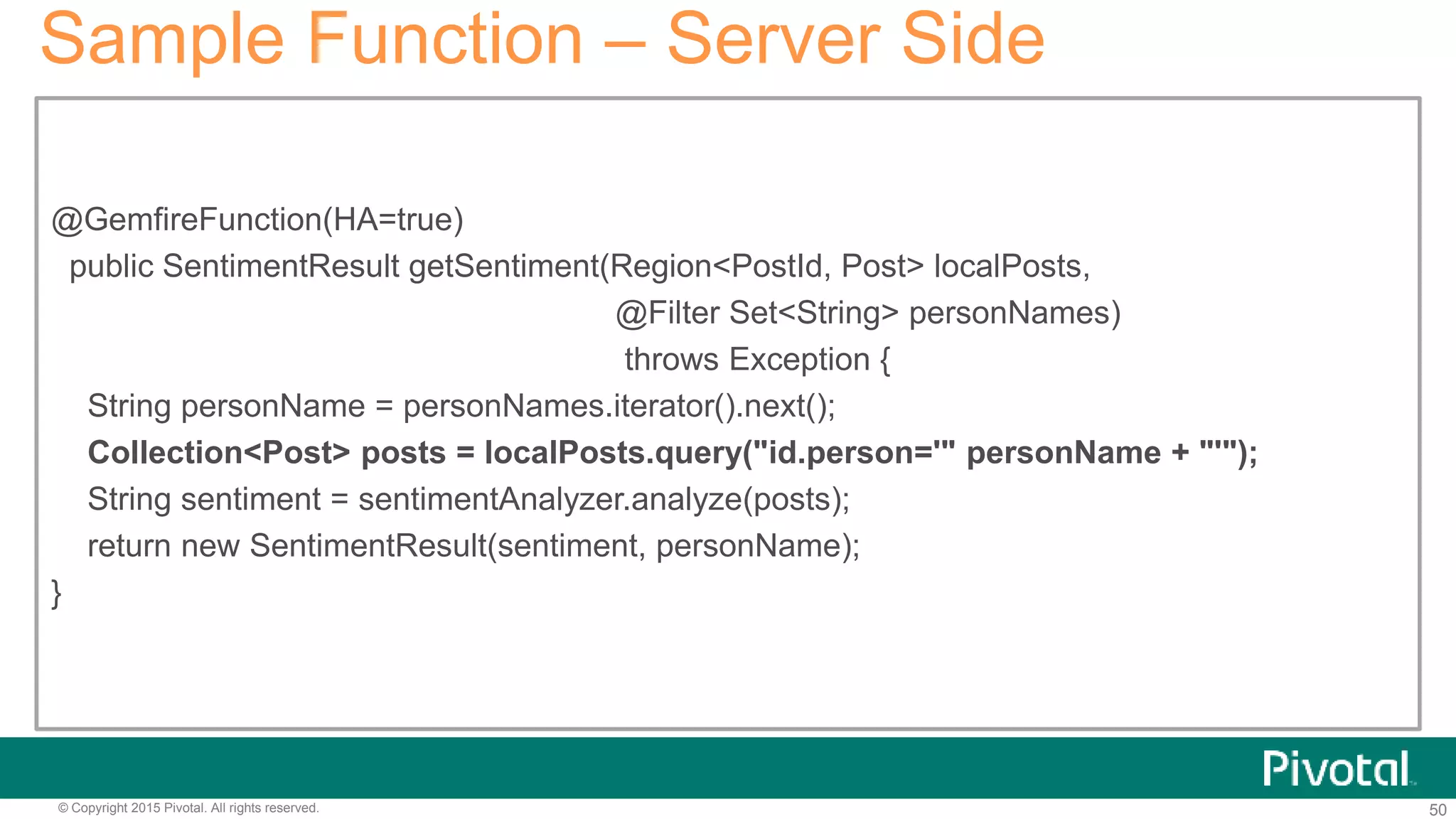 50© Copyright 2015 Pivotal. All rights reserved.
Sample Function – Server Side
@GemfireFunction(HA=true)
public SentimentResult getSentiment(Region<PostId, Post> localPosts,
@Filter Set<String> personNames)
throws Exception {
String personName = personNames.iterator().next();
Collection<Post> posts = localPosts.query("id.person='" personName + "'");
String sentiment = sentimentAnalyzer.analyze(posts);
return new SentimentResult(sentiment, personName);
}
 