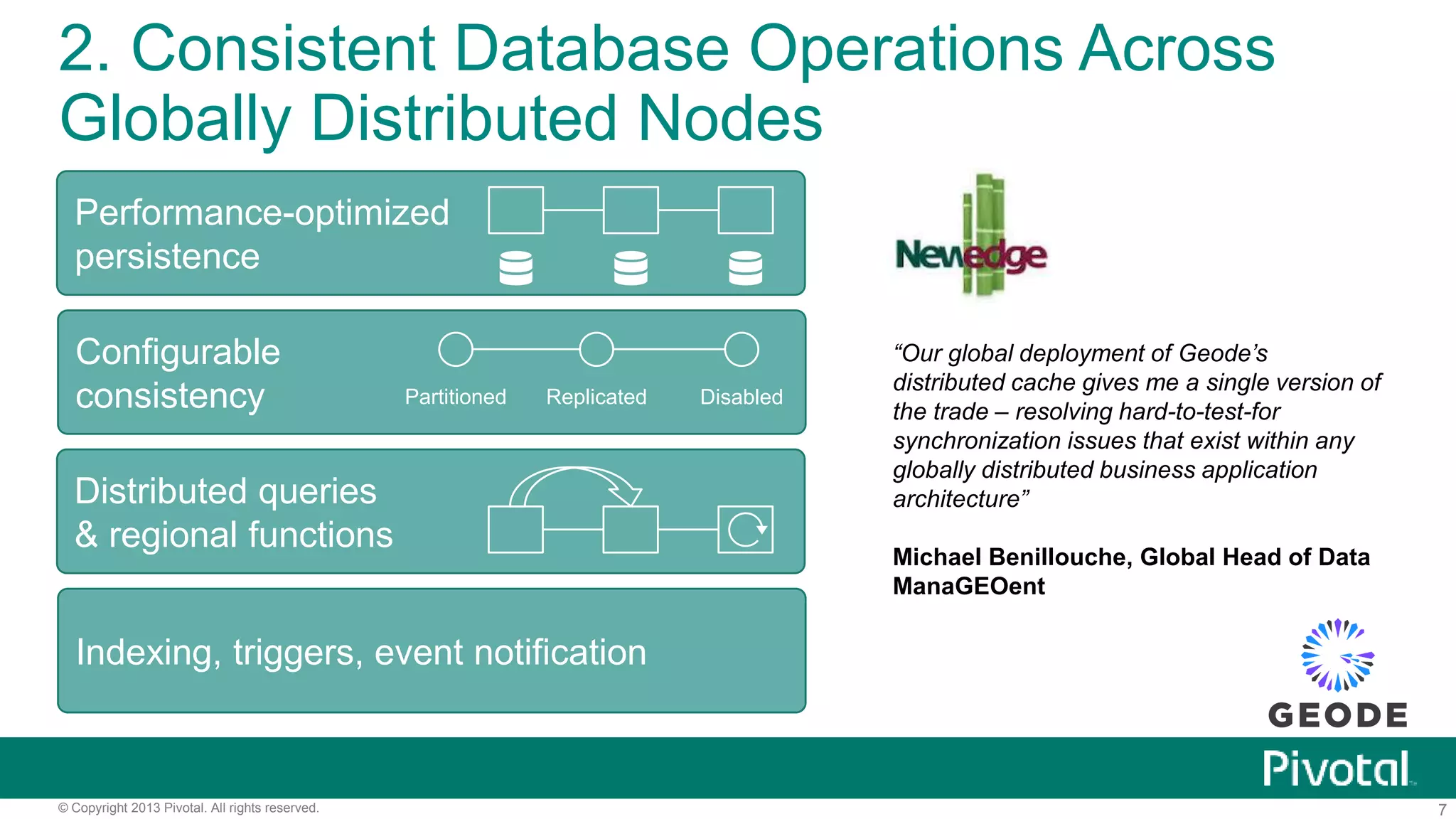 7© Copyright 2013 Pivotal. All rights reserved.
2. Consistent Database Operations Across
Globally Distributed Nodes
Indexing, triggers, event notification
Performance-optimized
persistence
Configurable
consistency Partitioned Replicated Disabled
Distributed queries
& regional functions
“Our global deployment of Geode’s
distributed cache gives me a single version of
the trade – resolving hard-to-test-for
synchronization issues that exist within any
globally distributed business application
architecture”
Michael Benillouche, Global Head of Data
ManaGEOent
 