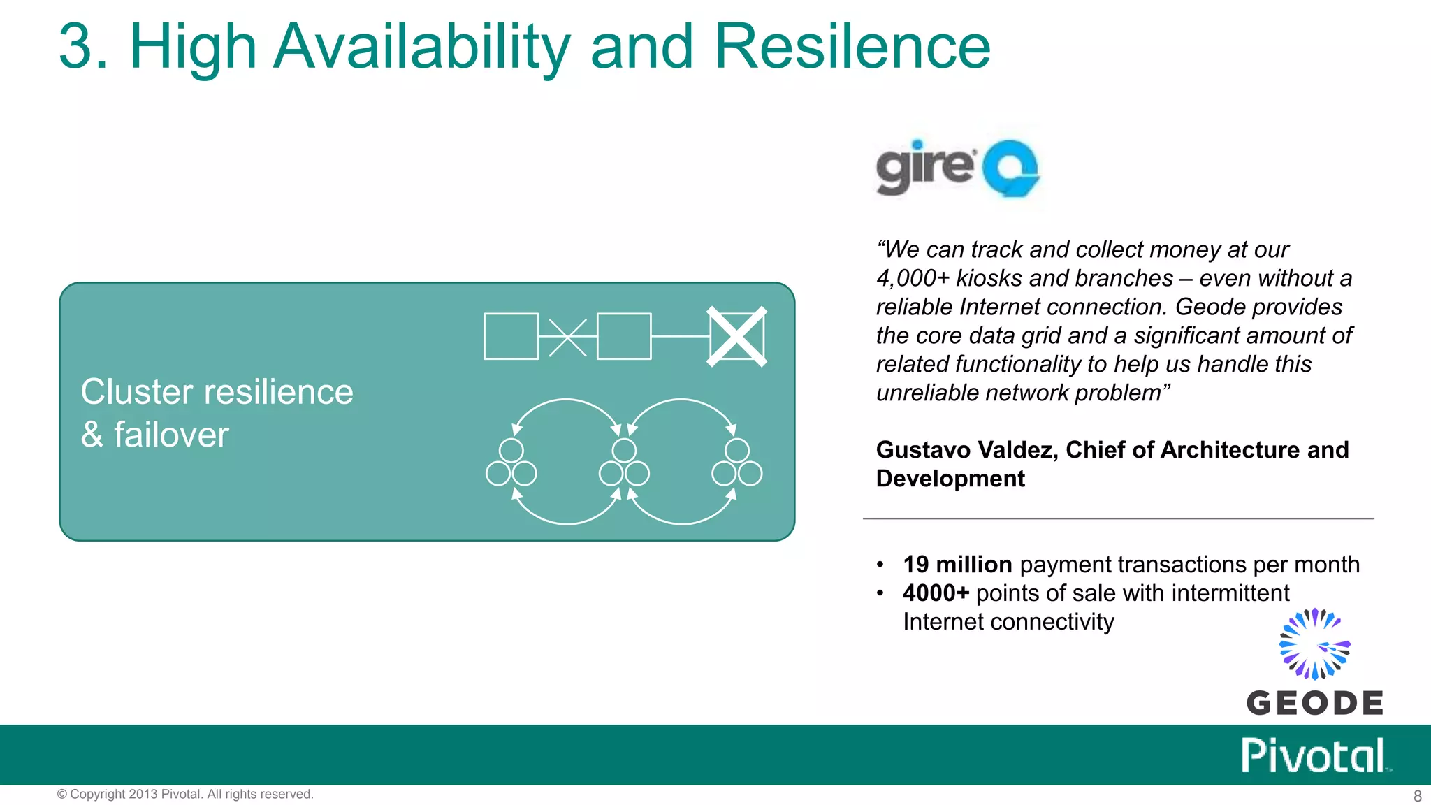 8© Copyright 2013 Pivotal. All rights reserved.
3. High Availability and Resilence
“We can track and collect money at our
4,000+ kiosks and branches – even without a
reliable Internet connection. Geode provides
the core data grid and a significant amount of
related functionality to help us handle this
unreliable network problem”
Gustavo Valdez, Chief of Architecture and
Development
• 19 million payment transactions per month
• 4000+ points of sale with intermittent
Internet connectivity
Cluster resilience
& failover
 