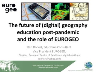 Karl Donert, Education Consultant
Vice President EUROGEO,
Director: European Centre of Excellence: digital-earth.eu
kdonert@yahoo.com
The future of (digital) geography
education post-pandemic
and the role of EUROGEO
 