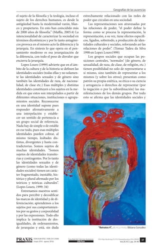 37
Geografías de las ausencias
PRAXISeducativa UNLPam
Facultad de Ciencias Humanas DOI: http://dx.doi.org/10.19137/praxiseducativa-2016-200204
Vol.20, N°2 | pp. 34-40
ISSN 0328-9702 / ISSN 2313-934X
(mayo 2016 - agosto 2016)
el sujeto de la filosofía y la teología, incluso el
sujeto de los derechos humanos, es desde la
antigüedad hasta la modernidad varón, blan-
co y propietario. En esto han coincidido más
de 2000 años de filosofía.” (Maffia, 2005:4) La
intencionalidad de caracterizar la sociedad en
términos dicotómicos y por lo tanto antagóni-
cos provoca en el mismo acto la diferencia y la
jerarquía. En síntesis lo que opera en el pen-
samiento moderno es esa jerarquización de
la diferencia, con todo el peso de disvalor que
encierra la jerarquía.
Lopes Louro (1999) advierte que en el ám-
bito de la cultura y de la historia se definen las
identidades sociales (todas ellas y no solamen-
te las identidades sexuales y de género sino
también las identidades de raza, de naciona-
lidad, de clase etc.) Esas múltiples y distintas
identidades constituyen a los sujetos en la me-
dida en que estos son interpelados a partir de
diferentes situaciones, instituciones o agrupa-
mientos sociales. Reconocerse
en una identidad supone pues
responder afirmativamente a
una interpelación y estable-
cer un sentido de pertenecía a
un grupo social de referencia.
Nada hay de simple o de estable
en ese todo, pues esas múltiples
identidades pueden cobrar, al
mismo tiempo, lealtades dis-
tintas, divergentes y hasta con-
tradictorias. Somos sujetos de
muchas identidades. “Somos
sujetos de identidades transito-
rias y contingentes. Por lo tanto
las identidades sexuales y de
género (como todas las identi-
dades sociales) tienen un carác-
ter fragmentado, inestable, his-
tórico y plural afirmado por los
teóricos y teóricas culturales”.
(Lopes Louro, 1999: 34)
Entrenamos nuestros senti-
dos para percibir y decodificar
las marcas de identidad y de di-
ferenciación; aprendemos a los
sujetos por sus comportamien-
tos por su gestos y corporalidad
y por las expresiones. Todo ello
implica la institución de des-
igualdades, de ordenamientos,
de jerarquías y está, sin duda
estrechamente relacionado con las redes de
poder que circulan en una sociedad.
Las representaciones son atravesadas por
las relaciones de poder, “el poder define la
forma como se procesa la representación, la
representación, a su vez, tiene efectos específi-
cos, ligados, sobretodo, a producción de iden-
tidades culturales y sociales, reforzando así las
relaciones de poder”. (Tomaz Tadeu da Silva
1998 en Lopez Louro1999)
Los grupos sociales que ocupan las po-
siciones centrales, ‘normales’ (de género, de
sexualidad, de raza, de clase, de religión, etc.)
tienen posibilidad no solo de representarse a
sí mismo, sino también de representar a los
mismos (y sobre los otros); presentan como
patrón su propia estética, su ética o su ciencia
y arrogancia o derechos de representar (por
la negación o por la subordinación) las ma-
nifestaciones de los demás grupos. Por todo
esto se afirma que las identidades sociales y
“Retratos 4”, técnica mixta. Bibiana González
 
