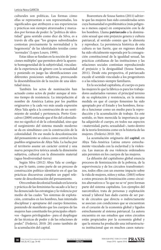38
Leticia Nora GARCÍA
PRAXISeducativaUNLPam
Facultad de Ciencias Humanashttp://www.fchst.unlpam.edu.ar/ojs/index.php/praxis/
Vol.20, N°2 | pp. 34-40
ISSN 0328-9702 / ISSN 2313-934X
(mayo 2016 - agosto 2016)
culturales son políticas. Las formas cómo
ellas se representan o son representadas, los
significados que atribuyen a sus experiencias
y prácticas son siempre atravesados y marca-
dos por formas de poder: la “política de iden-
tidad” gana sentido como dice da Silva, es a
través de ella que “los grupos subordinados
contestan precisamente la normalidad y la
hegemonía” de las identidades tenidas como
‘normales’ (Lopes Louro, 1999).
Estas ideas se fundan en la noción de ‘posi-
ciones múltiples’ que permiten abrir la aparen-
te homogeneidad de la subjetividad, vinculan-
do la experiencia de género con la sexualidad
y poniendo en juego las identificaciones con
diferentes posiciones subjetivas, provocando
la desestabilización de la noción de una iden-
tidad única.
También los actos de nominación han
actuado como actos de poder aunque al mis-
mo tiempo de resistencia. La interpelación al
nombre de América Latina por los pueblos
originarios y la cada vez más usada expresión
Abya Yala apela a la construcción de un senti-
miento de unidad y pertenencia. Porto Gon-
calvez (2009) entiende que el fin del colonialis-
mo no significó el de la colonialidad, sino que
el surgimiento del sistema mundo moderno
se da en simultáneo con la construcción de la
colonialidad. De ese modo la descolonización
del pensamiento se coloca como central en los
pueblos originarios de Abya Yala. La lucha por
el territorio asume un carácter central y una
nueva perspectiva teórica anuda la dimensión
subjetiva, cultural con la dimensión material
(agua-biodiversidad-tierra)
Según Silva (2012) Abya Yala se configu-
ra, por lo tanto, como parte de un proceso de
construcción político-identitario en el que las
prácticas discursivas cumplen un papel rele-
vante de descolonización del pensamiento.
Otroembatedecolonialfundadoenlateoría
y práctica de las feministas ha sacado a la luz y
ha denunciado las estrategias y la violencia por
medio de las cuales “los sistemas de explota-
ción, centrados en los hombres, han intentado
disciplinar y apropiarse del cuerpo femenino,
poniendo de manifiesto que los cuerpos de las
mujeres han constituido los principales objeti-
vos –lugares privilegiados– para el despliegue
de las técnicas de poder y de las relaciones de
poder.” (Federici, 2010: 28) como también de
la acumulación del capital.
Boaventura de Sousa Santos (2011) advier-
te que las mujeres han sido consideradas seres
cuya humanidad es problemática (más peligro-
sa o menos capaz) en comparación con la de
los hombres. Llama patriarcado a la domina-
ción sexual que este prejuicio genera y cultura
patriarcal, al sentido común que lo alimenta
y reproduce. La persistencia histórica de esta
cultura es tan fuerte, que en regiones donde
ha sido oficialmente superada por la consagra-
ción constitucional de la igualdad sexual, las
prácticas cotidianas de las instituciones y las
relaciones sociales continúan reproduciendo
el prejuicio y la desigualdad (Sousa Santos,
2011). Desde esta perspectiva, el patriarcado
excede el sentido vinculado a los progenitores
o a las relaciones siempre familiares.
En la sociedad capitalista, el cuerpo es para
las mujeres lo que la fábrica es para los trabaja-
dores asalariados varones: el principal terreno
de su explotación y resistencia, en la misma
medida en que el cuerpo femenino ha sido
apropiado por el Estado y los hombres, forza-
do a funcionar como un medio para la repro-
ducción y la acumulación de trabajo. En este
sentido, es bien merecida la importancia que
ha adquirido el cuerpo, en todos sus aspectos
–maternidad, parto, sexualidad–, tanto dentro
de la teoría feminista como en la historia de las
mujeres. (Federici 2010: 30).
La acumulación originaria del capital, en
Abya Yala-América Latina estuvo estrecha-
mente vinculada con la esclavitud y la violen-
cia. Las marcas de esa violencia ordenadora
aún persisten en los cuerpos de las mujeres.
La difusión del capitalismo global enuncia
procesos de feminización de la pobreza, de la
supervivencia y de los circuitos transfronteri-
zos, todos ellos con un enorme impacto sobre
la vida de mujeres, niños y niñas. (2003) refiere
a estos procesos de feminización como circui-
tos alternativos o ‘lo que no se ve’ pero forman
parte del sistema capitalista. Los ejemplos del
narcotráfico; trata de personas y explotación
sexual y laboral han dado cuenta de ser par-
te de circuitos que directa o indirectamente
se asocian con condiciones que se encuentran
en el corazón de la economía global y ligados
estrechamente al sistema patriarcal. La autora
encuentra en sus estudios que estos circuitos
están propiciados por la economía global y
que la misma ha producido una infraestructu-
ra institucional que en muchos casos natura-
 