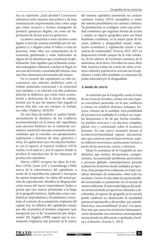39
Geografías de las ausencias
PRAXISeducativa UNLPam
Facultad de Ciencias Humanas DOI: http://dx.doi.org/10.19137/praxiseducativa-2016-200204
Vol.20, N°2 | pp. 34-40
ISSN 0328-9702 / ISSN 2313-934X
(mayo 2016 - agosto 2016)
liza su expresión. ¿Qué develan? Conexiones
sistémicas entre mujeres más pobres y de baja
remuneración (representadas más como carga
que como recurso) y formas emergentes de
producir ganancias ilegales, así como de im-
portación de divisas para los gobiernos.
La autora caracteriza a estos circuitos como
legales (como las remesas remitidas por los mi-
grantes) y/ o ilegales como el tráfico o trata de
personas, todos ellos son componentes de la
economía globalizada y están imbricados en
alguna de las dinámicas que constituyen la glo-
balización. Esto significa que la llamada econo-
mía sumergida o informal, e incluso la ilegal, no
son una desviación o anomalía del sistema, sino
más bien elementos estructurales del mismo.
En el corazón del capitalismo no sólo en-
contramos una relación simbiótica entre el
trabajo asalariado-contractual y la esclavitud
sino también, y en relación con ella, podemos
detectar la dialéctica que existe entre acumu-
lación y destrucción de la fuerza de trabajo,
tensión por la que las mujeres han pagado el
precio más alto, con sus cuerpos, su trabajo,
sus vidas. (Federici: 2010:30)
En esta línea de análisis se analiza funda-
mentalmente la dinámica de los conflictos
socioterritoriales en el marco del capitalismo
cuyo proceso histórico no es solamente eco-
nómico (material) sino que enmaraña inmate-
rialidades que se vinculan con apropiaciones,
explotación y dominio de clase, género(s) y
etnía. El capital tiene una vinculación fundan-
te con el espacio, al respecto Lefebvre (1974)
resalta, es el espacio y por el espacio donde se
produce la reproducción de las relaciones de
producción capitalista.
Harvey (2007) recupera las ideas de Lefe-
bvre (1976), Lenin (s/f) y Luxemburgo (1968)
acerca de la sobrevivencia del capitalismo a
través de la reproducción espacial e incorpora
los ajustes temporales. Su visión del actual pa-
trón de reproducción identifica la ‘desposesión’
como marca del ‘nuevo imperialismo’. Induce a
pensar que esas marcas persistentes a lo largo
de la geografía histórica, tipificadas como cani-
balísticas, depredadoras y fraudulentas y vincu-
ladas al contexto de acumulación originaria del
capital, hoy no difieren del capitalismo actual,
por ello reactualiza el término originario (por
atemporal) por el de “acumulación por despo-
sesión”. De Angelis (1999) sugiere que la acu-
mulación originaria está presente en la matriz
del sistema capitalista asumiendo un carácter
continuo. García (2015) ejemplifica a través
del sistema prostibulario ese carácter continuo:
“la prostitución, se configura como una activi-
dad económica que regenera formas de acción
y amplía su espacio geográfico pero sus bases
fundantes combinan, en la mayor parte de los
casos, pobreza y desigualdad sexual, explo-
tación económica y explotación sexual y son
marcas de continuidad.” (García, 2015: 207) La
desposesión invade campos de la vida cotidia-
na, de los saberes, de los bienes comunes, de la
naturaleza, de la tierra. En todos los casos Abya
Yala-América Latina da cuenta de cómo el sis-
tema colonial y patriarcal se articula con el capi-
talismo y todos ellos fundados en relaciones de
poder marcados por la desigualdad.
A modo de cierre
Se entiende que la Geografía, como el resto
de las Ciencias Sociales, cuenta con una rique-
za conceptual particular, en la que confluyen
o entran en conflicto distintos enfoques, lec-
turas, visiones de la realidad. Esta posibilidad
de perspectivas múltiples le confiere un singu-
lar dinamismo a fin de que los/las estudian-
tes puedan acercarse a un discurso complejo,
plural, rico y contrastado sobre el acontecer
humano. En este nuevo escenario pensar el
territorio/territorialidad supone deconstruir
más que construir nuevas bases teóricas, supo-
ne elaborar inversiones, sustituciones incluso a
partir de las ausencias, vacíos, y silencios.
Situar la enseñanza de la Geografía en una
dinámica que incluya disrupciones, yuxtapo-
siciones, incorporando problemas particulares
a procesos globales contemporáneos permite
analizar los territorios desde múltiples perspec-
tivas. Esas perspectivas colaboran en evitar cris-
talizar abordajes de contenidos, sobre todo los
escolares. Correr el velo sobre las particularida-
des territoriales es justamente ver el mundo de
manera diferente. Preservando lógicas del análi-
sis territorial desde perspectivas culturales y de-
coloniales, el espacio de geografía en la escuela
puede colaborar en desarticular la moralidad
patriarcal apuntando a desarrollar una sensibi-
lidad ética, una sensibilidad “al otro” a lo ajeno.
Hoy más que nunca los territorios latinoameri-
canos demandan una enseñanza emancipadora
reconociendo las diferencias y apelando a la éti-
ca y al derecho. (García, L. 2013)
 