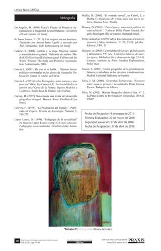 40
Leticia Nora GARCÍA
PRAXISeducativaUNLPam
Facultad de Ciencias Humanashttp://www.fchst.unlpam.edu.ar/ojs/index.php/praxis/
Vol.20, N°2 | pp. 34-40
ISSN 0328-9702 / ISSN 2313-934X
(mayo 2016 - agosto 2016)
De Angelis, M. (1999) Marx’s Theory of Primitive Ac-
cumulation: a Suggested Reinterpretation. University
of East London [en línea].
de Sousa Santos, B. (2011). Las mujeres no son hombres.
Traducido por Antoni Jesús Aguiló y revisado por
Àlex Tarradellas. Web: Rebelion.org [en línea].
Federici S. (2004). Calibán y la bruja. Mujeres, cuerpo
y acumulación originaria .Traficante de sueños. Ma-
drid 2010 [en línea] Edición original: Caliban and the
Witch. Women, The Body and Primitive Accumula-
tion, Autonomedia, 2004.
García L. (2013). De eso si se habla… Dilemas éticos-
políticos-territoriales en las clases de Geografía. Pu-
blicación virtual en Anales de EGAL
García, L. (2015) Gafas, borceguíes, autos nuevos y mu-
jeres en Dillon, B y Comerci, E. Territorialidades en
tensión en el Oeste de la Pampa. Sujetos Modelos y
Conflictos. Santa Rosa, la Pampa: EdUNLPam.
Harvey, D. (2007). Notas hacia una teoría del desarrollo
geográfico desigual. Buenos Aires: GeoBaireS [en
línea].
Lefevre, H. (1974). “La Producción del Espacio”. Publi-
cado en Papers: Revista de Sociología. Número 3;
219-229.
Lopes Louro, G. (1999). “Pedagogía de la sexualidad”
en Guacira Lópes Louro (comp) O Corpo educado.
Pedagogías da sexualidades. Belo Horizonte: Auten-
tica.
Maffía, D. (2005). “El contrato moral”, en Carrió, E. y
Maffía, D. Búsquedas de sentido para una nueva po-
lítica, Buenos Aires: Paidós.
Massey, D. (2009). “Pelo Espaco: uma nova política da
espacialidade”. Traducao Hilda Pareto Maciel, Ro-
gerio Haesbaert. Río de Janeiro. Bertrand Brasil.
Porto Goncalvez (2009). Abya Yala tensiones Desenvol-
vimento e Meio Ambiente, N. 20; 25-30, jul./dez..
Editora UFPR. 25
Quijano, A.(2001). Colonialidad del poder, globalización
y democracia. VV. AA. Tendencias básicas de nues-
tra época. Globalización y democracia (pp. 25–61).
Caracas: Instituto de Altos Estudios Diplomáticos,
Pedro Gual .
Sassen, S. (2003). Contra geografías de la globalización.
Género y ciudadanía en los circuitos transfronterizos.
Madrid: Editorial Traficante de Sueños.
Silva, J. M. (2009). Geografias Subversivas. Discursos
sobre espaco, genero e sexualidades Ponta Grossa,
Parana: Todapalavra Editora.
Silva, M. (2012). Dossier Geografías desde el Sur. N° 2.
La Plata: Centro de Investigación Geográfica. idIHCS.
UNLP.
Bibliografía
Fecha de Recepción: 9 de marzo de 2016
Primera Evaluación: 20 de marzo de 2016
Segunda Evaluación: 27 de abril de 2016
Fecha de Aceptación: 27 de abril de 2016
“Retratos 5”, técnica mixta. Bibiana González
 