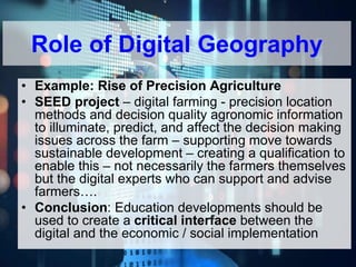 619917-EPP-1-2020-1-BE-EPPJMO-SUPPA
• Example: Rise of Precision Agriculture
• SEED project – digital farming - precision location
methods and decision quality agronomic information
to illuminate, predict, and affect the decision making
issues across the farm – supporting move towards
sustainable development – creating a qualification to
enable this – not necessarily the farmers themselves
but the digital experts who can support and advise
farmers….
• Conclusion: Education developments should be
used to create a critical interface between the
digital and the economic / social implementation
Role of Digital Geography
 