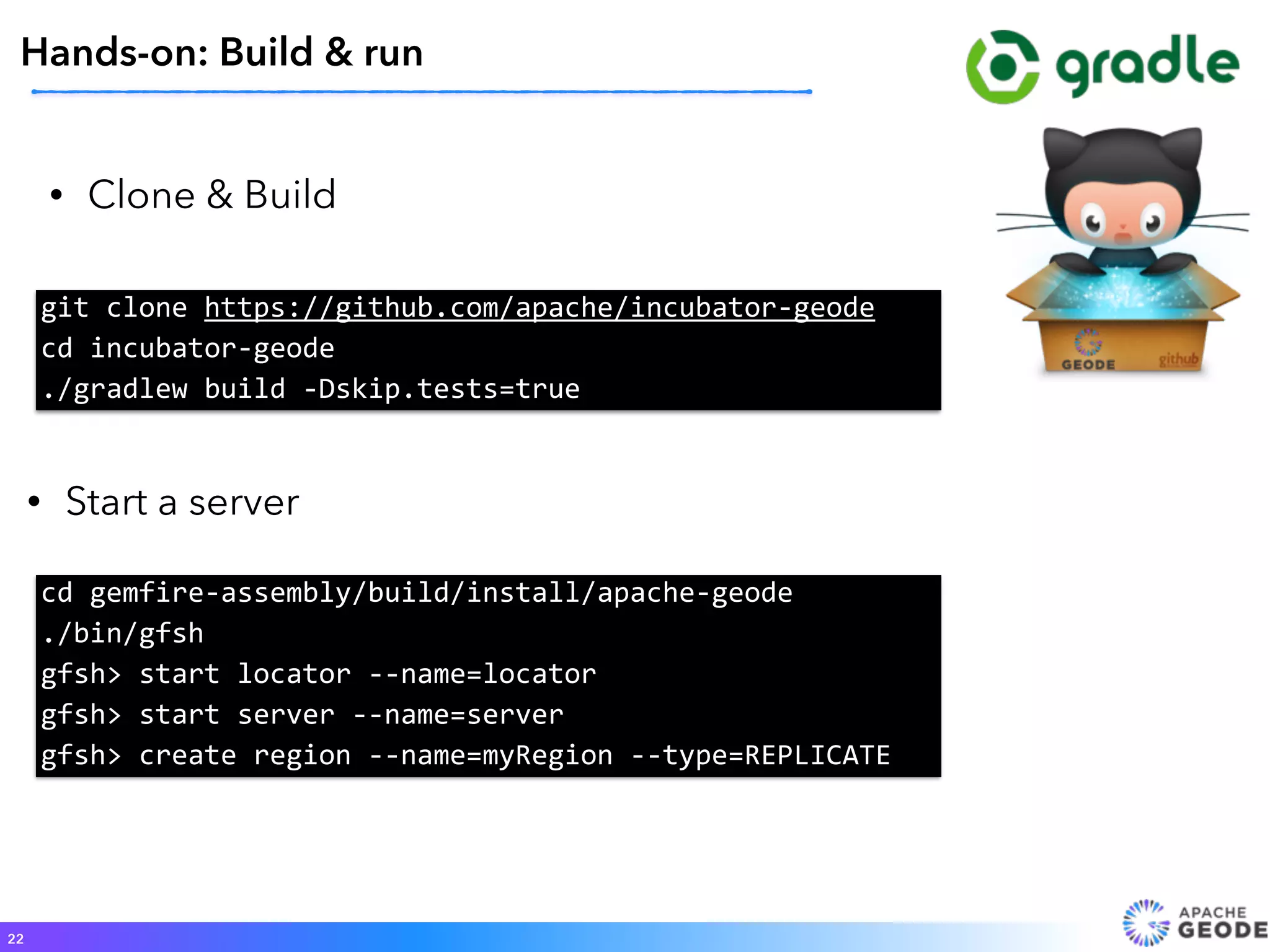 • Clone & Build
22
Hands-on: Build & run
git	
  clone	
  https://github.com/apache/incubator-­‐geode	
  
cd	
  incubator-­‐geode 
./gradlew	
  build	
  -­‐Dskip.tests=true
• Start a server
cd	
  gemfire-­‐assembly/build/install/apache-­‐geode	
  	
  
./bin/gfsh	
  	
  
gfsh>	
  start	
  locator	
  -­‐-­‐name=locator	
  	
  
gfsh>	
  start	
  server	
  -­‐-­‐name=server	
  	
  
gfsh>	
  create	
  region	
  -­‐-­‐name=myRegion	
  -­‐-­‐type=REPLICATE
 