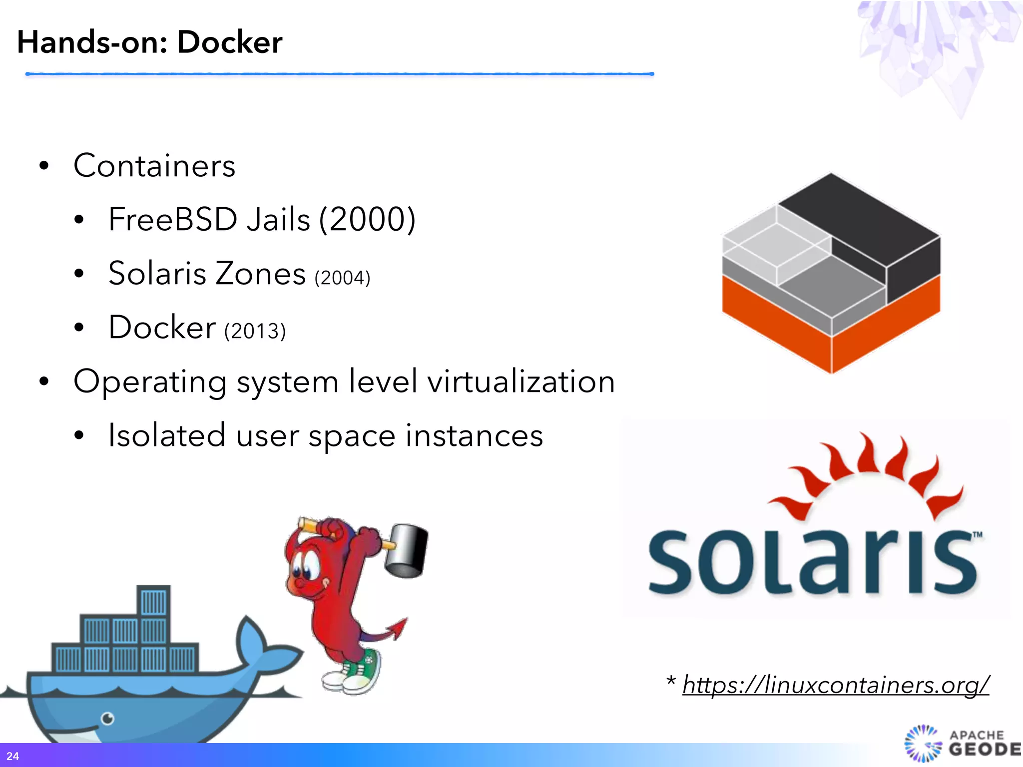 • Containers
• FreeBSD Jails (2000)
• Solaris Zones (2004)
• Docker (2013)
• Operating system level virtualization
• Isolated user space instances
24
* https://linuxcontainers.org/
Hands-on: Docker
 