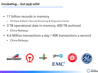 • 17 billion records in memory
• GE Power & Water's Remote Monitoring & Diagnostics Center
• 3 TB operational data in-memory, 400 TB archived
• China Railways
• 4.6 Million transactions a day / 40K transactions a second
• China Railways
9
Incubating… but rock solid
 
