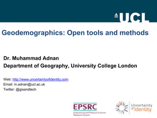 Geodemographics: Open tools and methods

Dr. Muhammad Adnan
Department of Geography, University College London
Web: http://www.uncertaintyofidentity.com
Email: m.adnan@ucl.ac.uk
Twitter: @gisandtech

 
