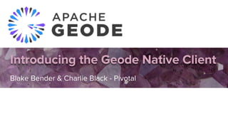 Introducing the Geode Native Client
Blake Bender & Charlie Black - Pivotal
 