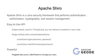 Apache Shiro
Apache Shiro is a Java security framework that performs authentication,
authorization, cryptography, and session management.
Easy to Use API
Subject based, saved in ThreadLocal, you can retrieve it anywhere in your code.
Single method call to authenticate/authorize
currentUser.login(username, password)
currentUser.checkPermission(permission)
Powerful:
Pluggable data source, called Realms to manage your users.
 