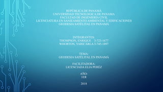 REPÚBLICA DE PANAMÁ
UNIVERSIDAD TECNOLOGICA DE PANAMA
FACULTAD DE INGENIERÍA CIVIL
LICENCIATURA EN SANIEAMIENTO AMBIENTAL Y EDIFICACIONES
GEODESIA SATÉLITAL EN PANAMÁ
INTEGRANTES:
THOMPSON, ENRIQUE 3-723-1677
WHORTON, YARICARLA 3-745-1897
TEMA:
GEODESIA SATÉLITAL EN PANAMÁ
FACILITADORA:
LICENCIADA ELIA PERÉZ
AÑO:
1ER
2018
 