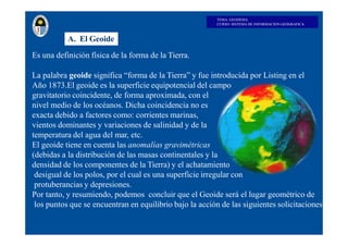 TEMA: GEODESIA
CURSO: SISTEMA DE INFORMACION GEOGRAFICA
A. El Geoide
Es una definición física de la forma de la Tierra.
La...