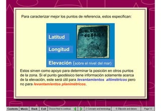 Para caracterizar mejor los puntos de referencia, estos especifican:
Latitud
Longitud
Elevación (sobre el nivel del mar)
Estos sirven como apoyo para determinar la posición en otros puntos
de la zona. Si el punto geodésico tiene información solamente acerca
de la elevación, este será útil para levantamientos altimétricos pero
no para levantamientos planimétricos.
 