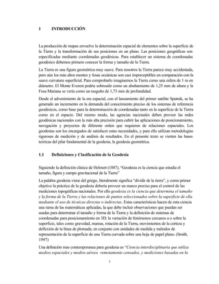 1       INTRODUCCIÓN



La producción de mapas envuelve la determinación espacial de elementos sobre la superficie de
la Tierra y la transformación de sus posiciones en un plano. Las posiciones geográficas son
especificadas mediante coordenadas geodésicas. Para establecer un sistema de coordenadas
geodésico debemos primero conocer la forma y tamaño de la Tierra.
La Tierra es una figura geométrica muy suave. Para nosotros la Tierra parece muy accidentada,
pero aún los más altos montes y fosas oceánicas son casi imperceptibles en comparación con la
suave curvatura superficial. Para comprobarlo imaginemos la Tierra como una esfera de 1 m en
diámetro. El Monte Everest podría sobresalir como un abultamiento de 1,25 mm de altura y la
Fosa Mariana se vería como un rasguño de 1,73 mm de profundidad.
Desde el advenimiento de la era espacial, con el lanzamiento del primer satélite Sputnik, se ha
generado un incremento en la demanda del conocimiento preciso de los sistemas de referencia
geodésicos, como base para la determinación de coordenadas tanto en la superficie de la Tierra
como en el espacio. Del mismo modo, las agencias nacionales deben proveer las redes
geodésicas nacionales con la más alta precisión para cubrir las aplicaciones de posicionamiento,
navegación y proyectos de diferente orden que requieren de relaciones espaciales. Los
geodestas son los encargados de satisfacer estas necesidades, y para ello utilizan metodologías
rigurosas de medición y de análisis de resultados. En el presente texto se vierten las bases
teóricas del pilar fundamental de la geodesia, la geodesia geométrica.


1.1     Definiciones y Clasificación de la Geodesia


Siguiendo la definición clásica de Helmert (1887), “Geodesia es la ciencia que estudia el
tamaño, figura y campo gravitacional de la Tierra”
La palabra geodesia viene del griego, literalmente significa “dividir de la tierra”, y como primer
objetivo la práctica de la geodesia debería proveer un marco preciso para el control de las
mediciones topográficas nacionales. Por ello geodesia es la ciencia que determina el tamaño
y la forma de la Tierra y las relaciones de puntos seleccionados sobre la superficie de ella
mediante el uso de técnicas directas o indirectas. Estas características hacen de esta ciencia
una rama de las matemáticas aplicadas, la que debe incluir observaciones que puedan ser
usadas para determinar el tamaño y forma de la Tierra y la definición de sistemas de
coordenadas para posicionamiento en 3D; la variación de fenómenos cercanos a o sobre la
superficie, tales como gravedad, mareas, rotación de la Tierra, movimientos de la corteza y
deflexión de la línea de plomada; en conjunto con unidades de medida y métodos de
representación de la superficie de una Tierra curvada sobre una hoja de papel plano. (Smith,
1997)
Una definición mas contemporanea para geodesia es “Ciencia interdisciplinaria que utiliza
medios espaciales y medios aéreos remotamente censados, y mediciones basadas en la

                                            1
 