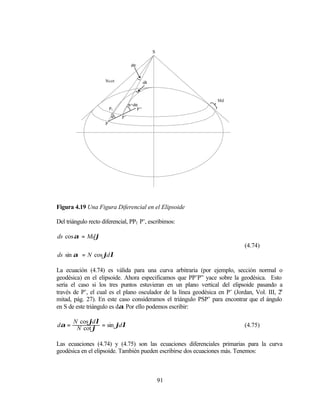 S

                                    dα


                     Ncotϕ                  dλ



                                                                  Mdϕ
                                   α+dα
                         P1            P”
                          α   P’
                     P




Figura 4.19 Una Figura Diferencial en el Elipsoide

Del triángulo recto diferencial, PP1 P’, escribimos:

ds cos α = Mdϕ
                                                                             (4.74)
ds sin α = N cos ϕdλ

La ecuación (4.74) es válida para una curva arbitraria (por ejemplo, sección normal o
geodésica) en el elipsoide. Ahora especificamos que PP’P” yace sobre la geodésica. Esto
sería el caso si los tres puntos estuvieran en un plano vertical del elipsoide pasando a
través de P’, el cual es el plano osculador de la línea geodésica en P’ (Jordan, Vol. III, 2a
mitad, pág. 27). En este caso consideramos el triángulo PSP’ para encontrar que el ángulo
en S de este triángulo es dα. Por ello podemos escribir:

       N cos ϕdλ
dα =    N cot ϕ = sin ϕdλ                                                    (4.75)


Las ecuaciones (4.74) y (4.75) son las ecuaciones diferenciales primarias para la curva
geodésica en el elipsoide. También pueden escribirse dos ecuaciones más. Tenemos:



                                                     91
 