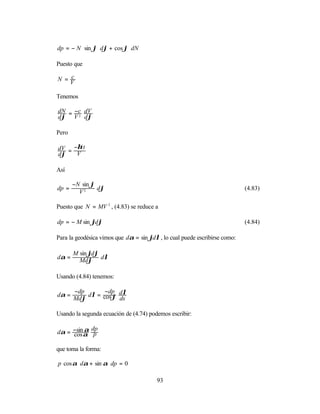 dp = − N ⋅ sin ϕ ⋅ dϕ + cos ϕ⋅ dN

Puesto que

   c
N =V

Tenemos

dN = −c dV
dϕ V 2 dϕ

Pero

dV = −η2 t
dϕ    V

Así

       −N sin ϕ
dp =            dϕ                                                          (4.83)
         V2

Puesto que N = MV 2 , (4.83) se reduce a

dp = − M sin ϕdϕ                                                            (4.84)

Para la geodésica vimos que dα = sin ϕdλ , lo cual puede escribirse como:

       M sin ϕdϕ
dα =     Mdϕ dλ

Usando (4.84) tenemos:

       −dp       −dp
dα =       dλ = cos ϕ dλ
       Mdϕ            ds

Usando la segunda ecuación de (4.74) podemos escribir:

dα = −sinα p
     cos
         α dp


que toma la forma:

p cos α ⋅ dα + sin α ⋅ dp = 0

                                        93
 